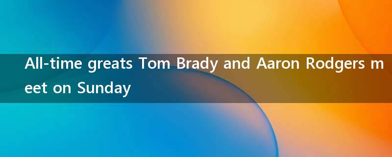 All-time greats Tom Brady and Aaron Rodgers meet on Sunday